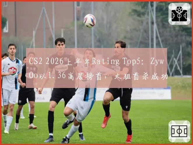 CS2 2026上半年Rating Top5：ZywOo以1.36高居榜首，大狙首杀成功率44%