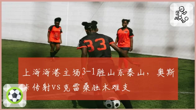 上海海港主场3-1胜山东泰山，奥斯卡传射vs克雷桑独木难支