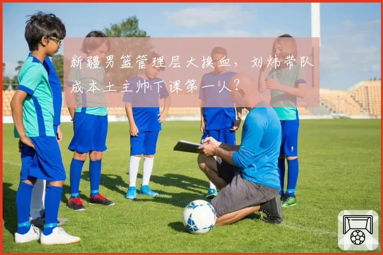 新疆男篮管理层大换血，刘炜带队成本土主帅下课第一人？