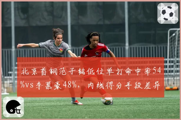 北京首钢范子铭低位单打命中率54%vs李慕豪48%，内线得分手段差异揭示战术倾向