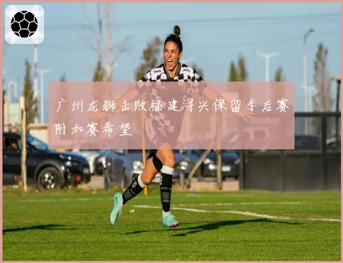 广州龙狮击败福建浔兴保留季后赛附加赛希望