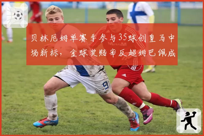 贝林厄姆单赛季参与35球创皇马中场新标，金球奖赔率反超姆巴佩成最大热门
