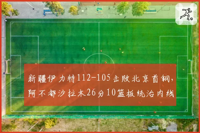 新疆伊力特112-105击败北京首钢，阿不都沙拉木26分10篮板统治内线