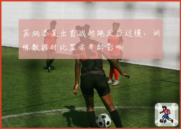 苏炳添复出首战起跑反应过慢，训练数据对比显示年龄影响