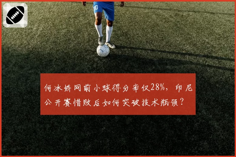 何冰娇网前小球得分率仅28%，印尼公开赛惜败后如何突破技术瓶颈？