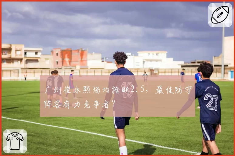 广州崔永熙场均抢断2.5，最佳防守阵容有力竞争者？