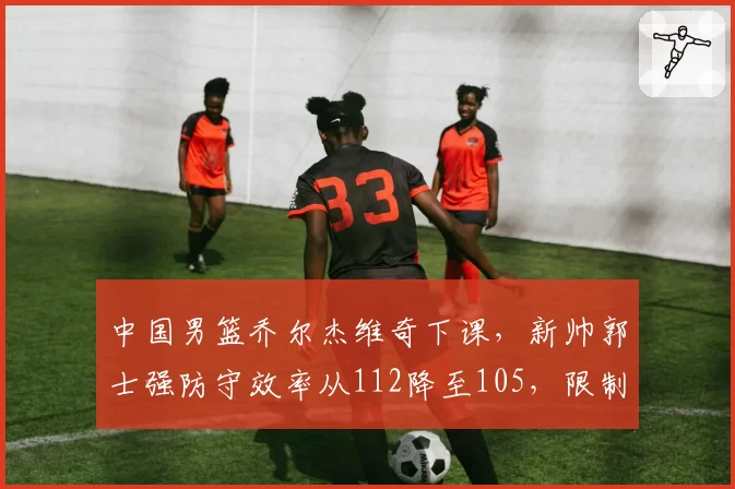 中国男篮乔尔杰维奇下课，新帅郭士强防守效率从112降至105，限制对手三分生效