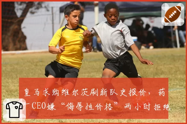 皇马求购维尔茨刷新队史报价，药厂CEO嫌“侮辱性价格”两小时拒绝