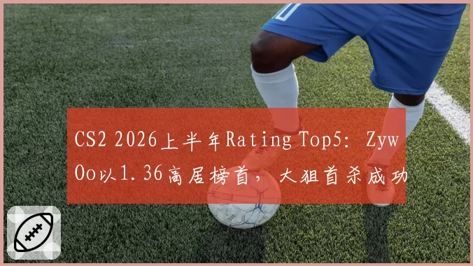 CS2 2026上半年Rating Top5：ZywOo以1.36高居榜首，大狙首杀成功率44%