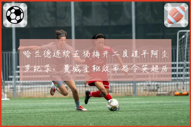 哈兰德连续五场梅开二度追平阿圭罗纪录，曼城金靴效率恐令英超历史第一射手告急