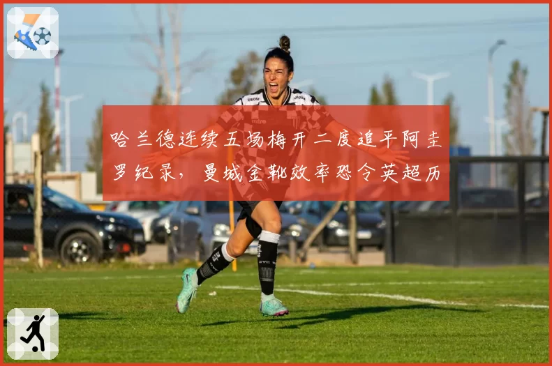 哈兰德连续五场梅开二度追平阿圭罗纪录，曼城金靴效率恐令英超历史第一射手告急
