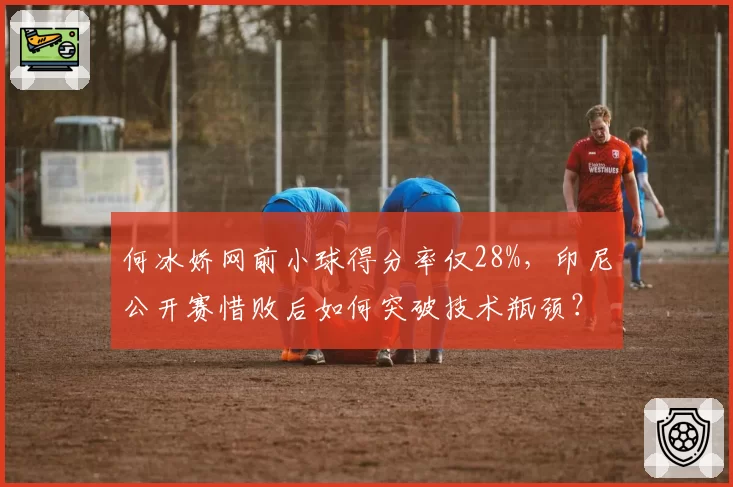 何冰娇网前小球得分率仅28%，印尼公开赛惜败后如何突破技术瓶颈？
