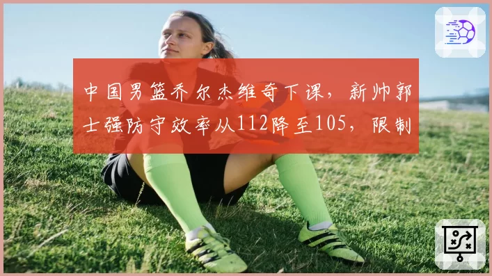 中国男篮乔尔杰维奇下课，新帅郭士强防守效率从112降至105，限制对手三分生效
