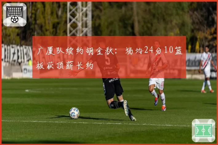 广厦队续约胡金秋：场均24分10篮板获顶薪长约