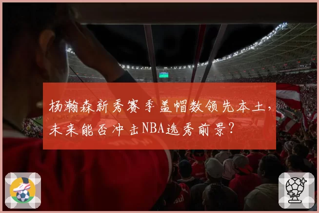 杨瀚森新秀赛季盖帽数领先本土，未来能否冲击NBA选秀前景？