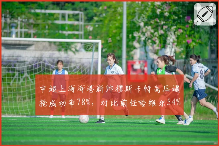 中超上海海港新帅穆斯卡特高压逼抢成功率78%，对比前任哈维尔54%