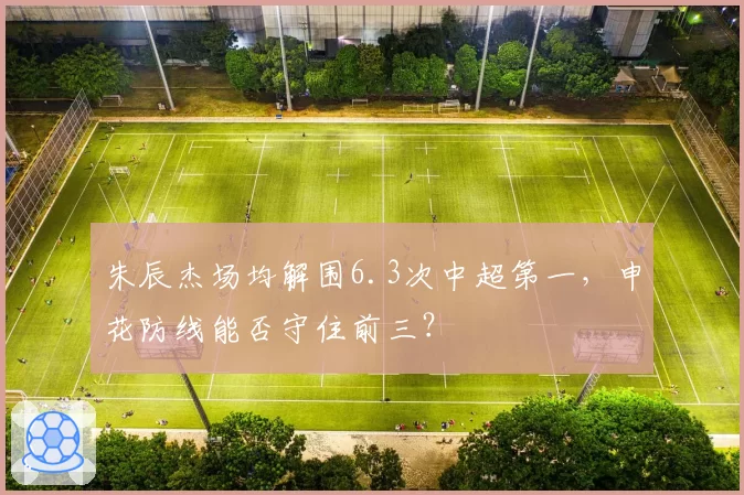 朱辰杰场均解围6.3次中超第一，申花防线能否守住前三？