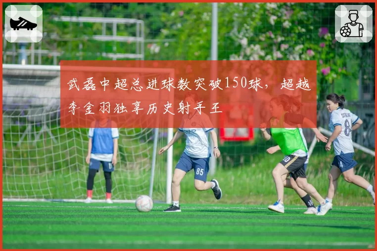 武磊中超总进球数突破150球，超越李金羽独享历史射手王