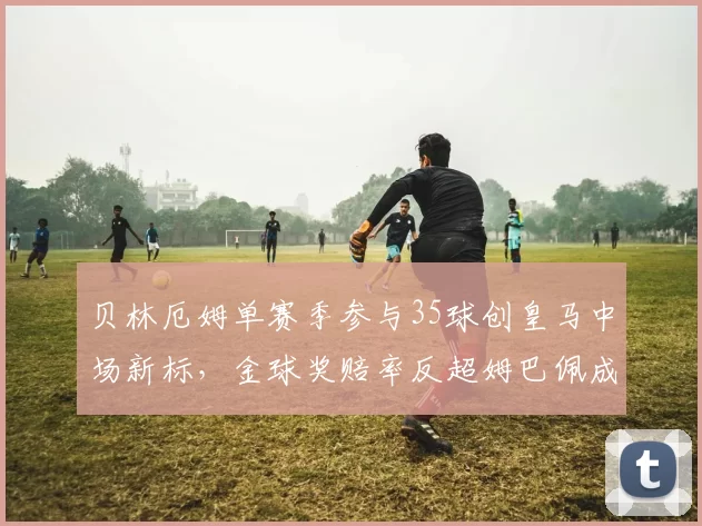 贝林厄姆单赛季参与35球创皇马中场新标，金球奖赔率反超姆巴佩成最大热门