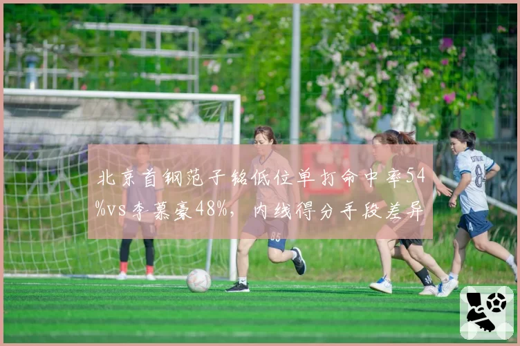 北京首钢范子铭低位单打命中率54%vs李慕豪48%，内线得分手段差异揭示战术倾向