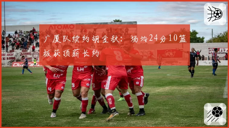 广厦队续约胡金秋：场均24分10篮板获顶薪长约