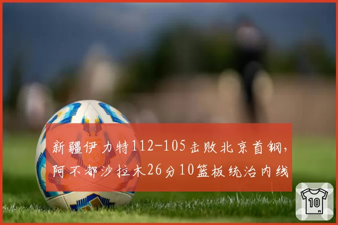 新疆伊力特112-105击败北京首钢，阿不都沙拉木26分10篮板统治内线