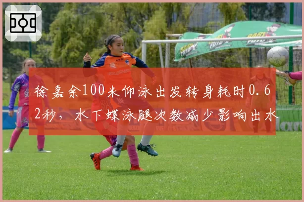 徐嘉余100米仰泳出发转身耗时0.62秒，水下蝶泳腿次数减少影响出水节奏