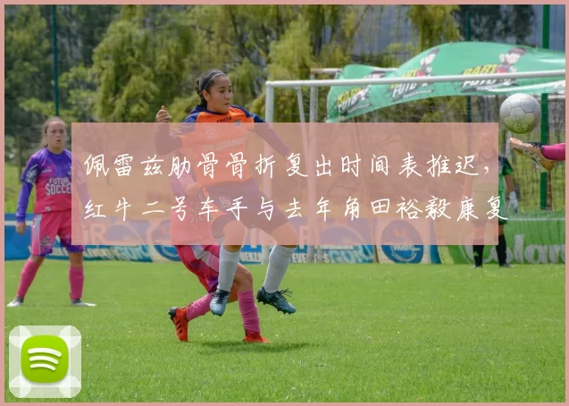 佩雷兹肋骨骨折复出时间表推迟，红牛二号车手与去年角田裕毅康复速度对比