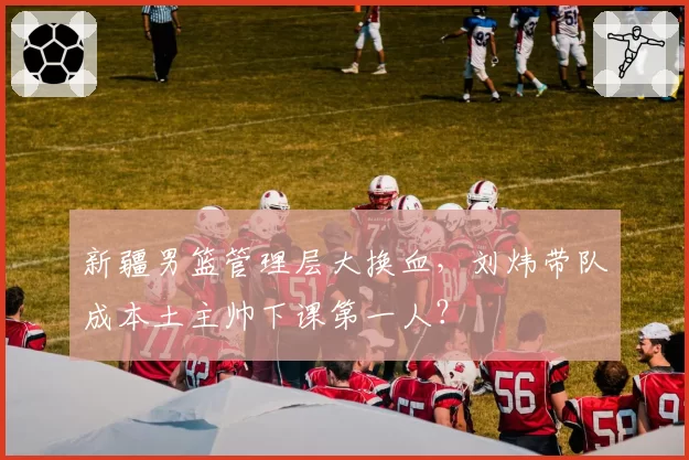 新疆男篮管理层大换血，刘炜带队成本土主帅下课第一人？
