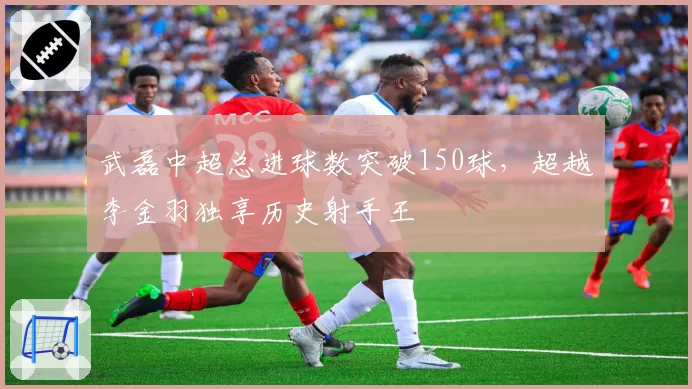 武磊中超总进球数突破150球，超越李金羽独享历史射手王