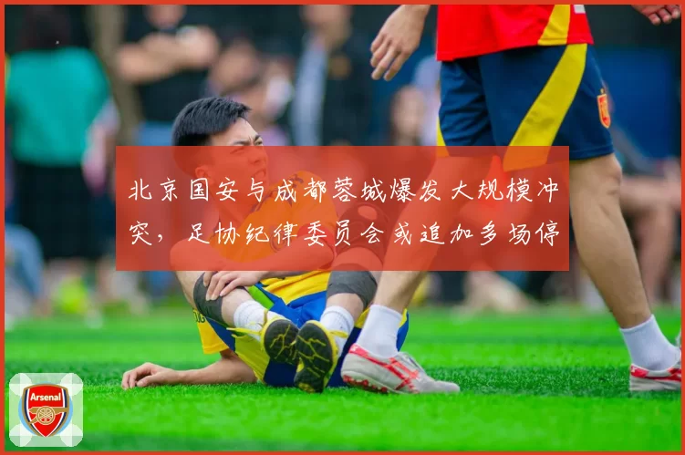 北京国安与成都蓉城爆发大规模冲突，足协纪律委员会或追加多场停赛