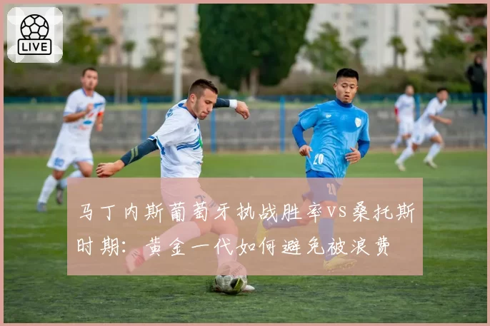 马丁内斯葡萄牙执战胜率vs桑托斯时期：黄金一代如何避免被浪费